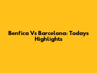 Benfica Vs Barcelona: Today's Highlights