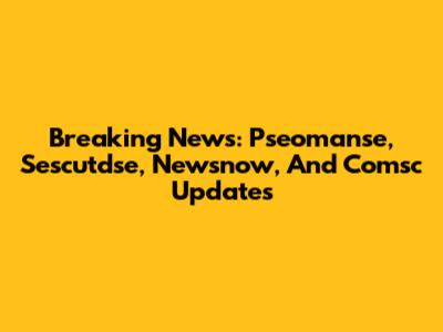 Breaking News: Pseomanse, Sescutdse, Newsnow, And Comsc Updates