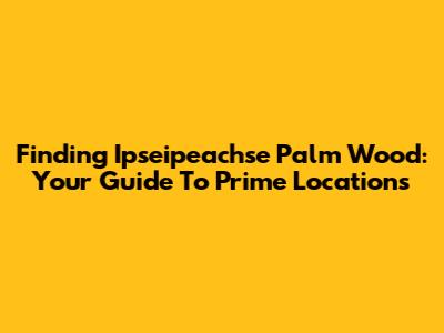 Finding Ipseipeachse Palm Wood: Your Guide To Prime Locations