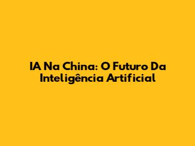 IA Na China: O Futuro Da Inteligência Artificial