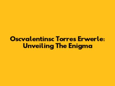Oscvalentinsc Torres Erwerle: Unveiling The Enigma