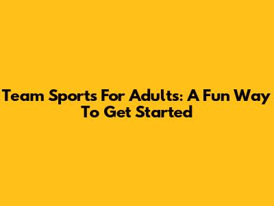 Team Sports For Adults: A Fun Way To Get Started