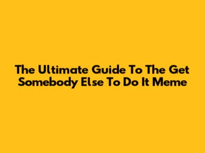 The Ultimate Guide To The 'Get Somebody Else To Do It' Meme