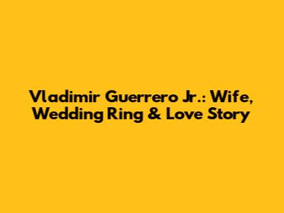 Vladimir Guerrero Jr.: Wife, Wedding Ring & Love Story